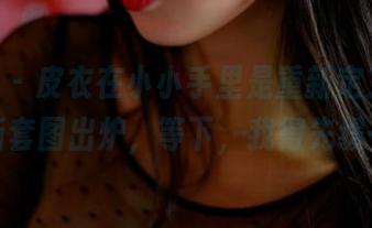 pans – 皮衣在小小手里是重新定义了吗？最新套图出炉，等下，我得先缓一缓。